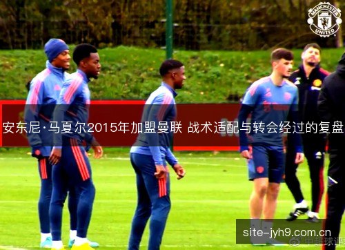 安东尼·马夏尔2015年加盟曼联 战术适配与转会经过的复盘 安东尼·马夏尔2015年加盟曼联 战术适配与转会经过的复盘